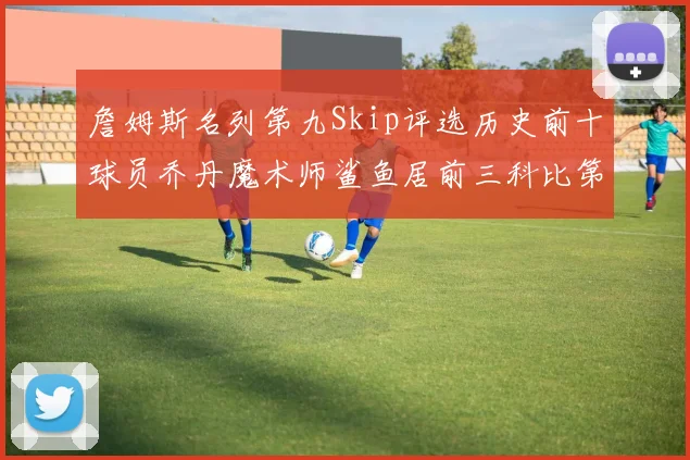 詹姆斯名列第九Skip评选历史前十球员乔丹魔术师鲨鱼居前三科比第七