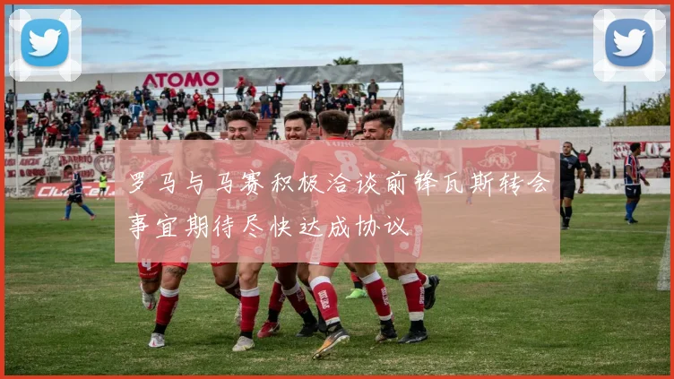 罗马与马赛积极洽谈前锋瓦斯转会事宜期待尽快达成协议