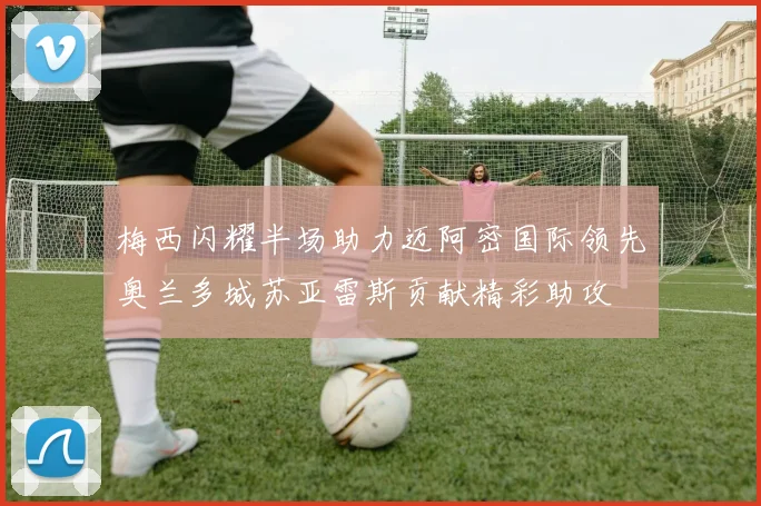 梅西闪耀半场助力迈阿密国际领先奥兰多城苏亚雷斯贡献精彩助攻