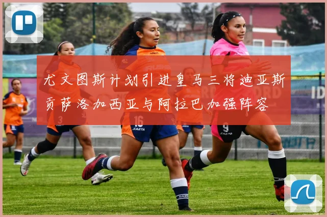 尤文图斯计划引进皇马三将迪亚斯贡萨洛加西亚与阿拉巴加强阵容