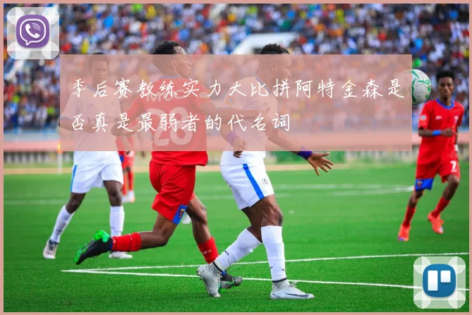 季后赛教练实力大比拼阿特金森是否真是最弱者的代名词