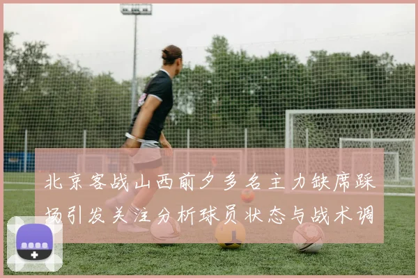 北京客战山西前夕多名主力缺席踩场引发关注分析球员状态与战术调整