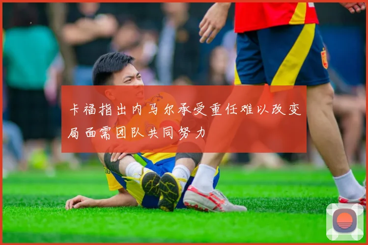 卡福指出内马尔承受重任难以改变局面需团队共同努力
