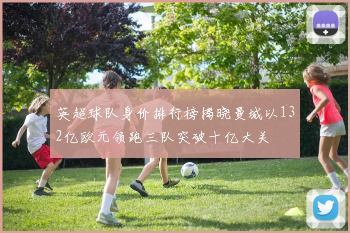 英超球队身价排行榜揭晓曼城以132亿欧元领跑三队突破十亿大关