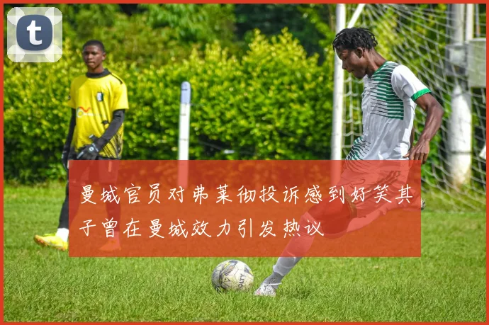 曼城官员对弗莱彻投诉感到好笑其子曾在曼城效力引发热议