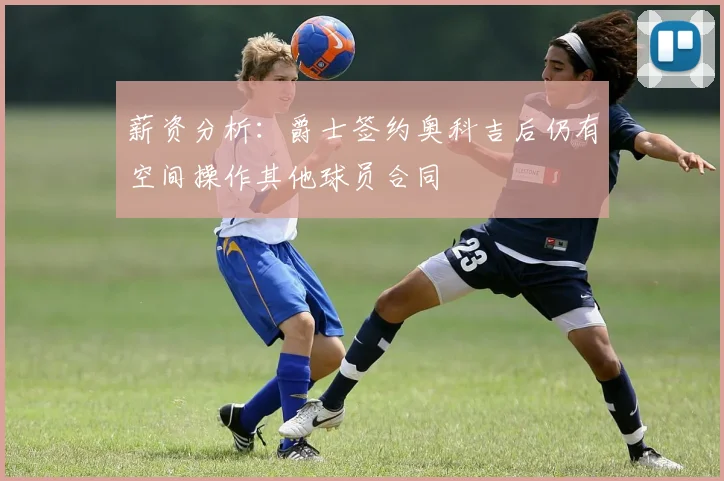 薪资分析：爵士签约奥科吉后仍有空间操作其他球员合同