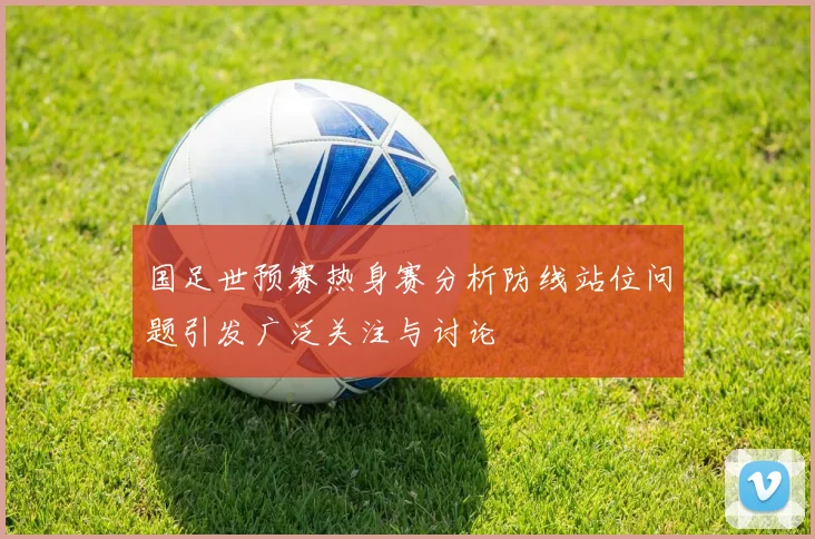 国足世预赛热身赛分析防线站位问题引发广泛关注与讨论